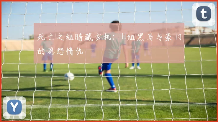 死亡之组暗藏玄机：H组黑马与豪门的恩怨情仇
