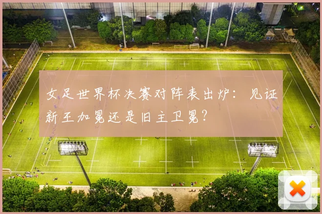 女足世界杯决赛对阵表出炉：见证新王加冕还是旧主卫冕？