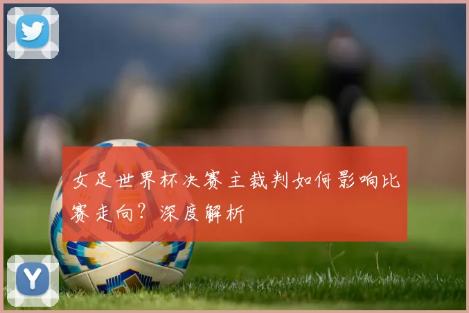 女足世界杯决赛主裁判如何影响比赛走向？深度解析