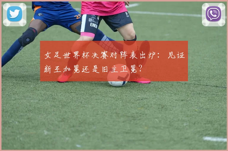 女足世界杯决赛对阵表出炉：见证新王加冕还是旧主卫冕？
