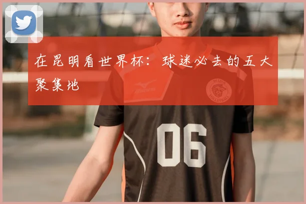 在昆明看世界杯:球迷必去的五大聚集地