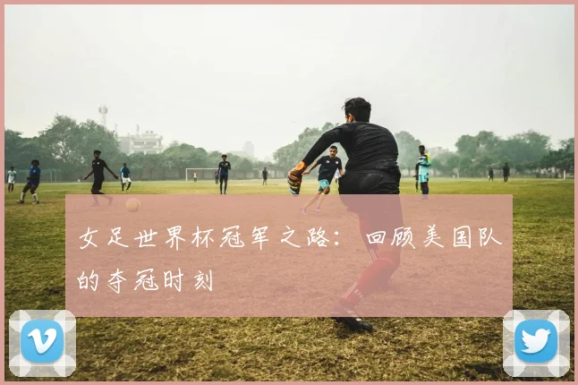 女足世界杯冠军之路：回顾美国队的夺冠时刻