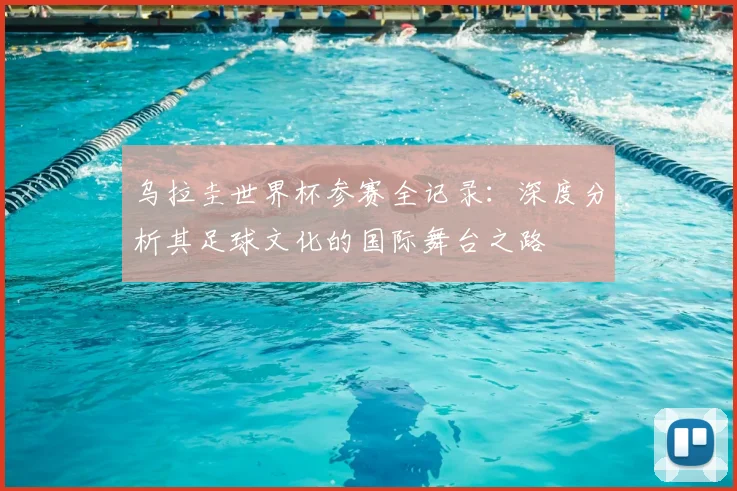 乌拉圭世界杯参赛全记录：深度分析其足球文化的国际舞台之路