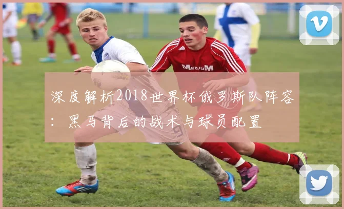 深度解析2018世界杯俄罗斯队阵容：黑马背后的战术与球员配置