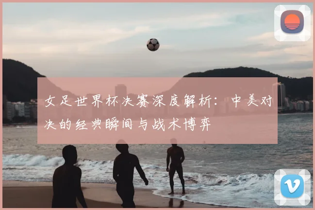 女足世界杯决赛深度解析：中美对决的经典瞬间与战术博弈