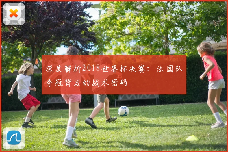 深度解析2018世界杯决赛:法国队夺冠背后的战术密码