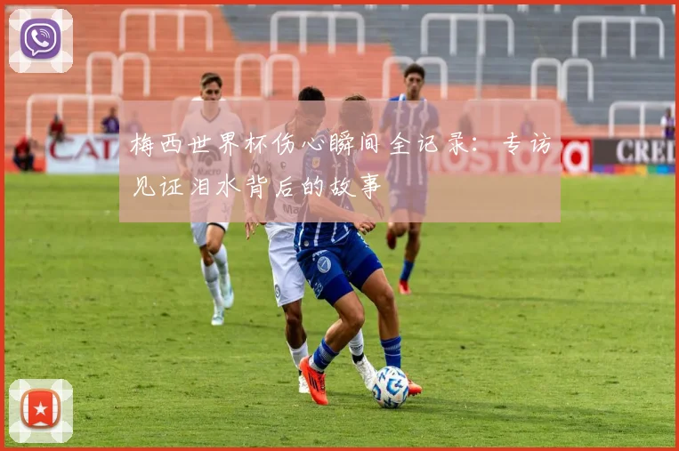 梅西世界杯伤心瞬间全记录：专访见证泪水背后的故事